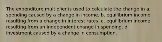 The expenditure multiplier is used to calculate the change in a. spending caused by a change in income. b. equilibrium income resulting from a change in interest rates. c. equilibrium income resulting from an independent change in spending. d. investment caused by a change in consumption.