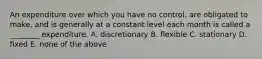 An expenditure over which you have no​ control, are obligated to​ make, and is generally at a constant level each month is called a​ ________ expenditure. A. discretionary B. flexible C. stationary D. fixed E. none of the above