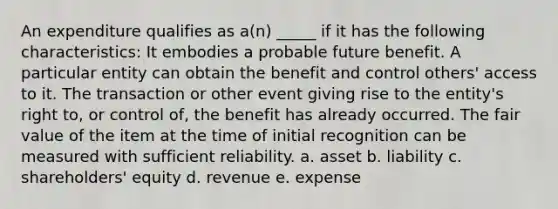 An expenditure qualifies as a(n) _____ if it has the following characteristics: It embodies a probable future benefit. A particular entity can obtain the benefit and control others' access to it. The transaction or other event giving rise to the entity's right to, or control of, the benefit has already occurred. The fair value of the item at the time of initial recognition can be measured with sufficient reliability. a. asset b. liability c. shareholders' equity d. revenue e. expense