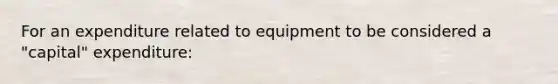 For an expenditure related to equipment to be considered a "capital" expenditure: