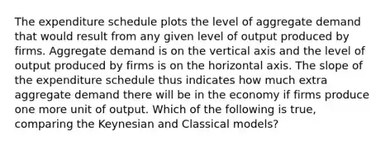 The expenditure schedule plots the level of aggregate demand that would result from any given level of output produced by firms. Aggregate demand is on the vertical axis and the level of output produced by firms is on the horizontal axis. The slope of the expenditure schedule thus indicates how much extra aggregate demand there will be in the economy if firms produce one more unit of output. Which of the following is true, comparing the Keynesian and Classical models?