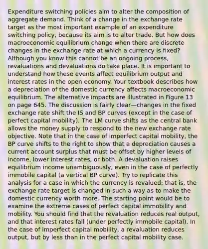 Expenditure switching policies aim to alter the composition of aggregate demand. Think of a change in the exchange rate target as the most important example of an expenditure switching policy, because its aim is to alter trade. But how does macroeconomic equilibrium change when there are discrete changes in the exchange rate at which a currency is fixed? Although you know this cannot be an ongoing process, revaluations and devaluations do take place. It is important to understand how these events affect equilibrium output and interest rates in the open economy. Your textbook describes how a depreciation of the domestic currency affects macroeconomic equilibrium. The alternative impacts are illustrated in Figure 13 on page 645. The discussion is fairly clear—changes in the fixed exchange rate shift the IS and BP curves (except in the case of perfect capital mobility). The LM curve shifts as the central bank allows the money supply to respond to the new exchange rate objective. Note that in the case of imperfect capital mobility, the BP curve shifts to the right to show that a depreciation causes a current account surplus that must be offset by higher levels of income, lower interest rates, or both. A devaluation raises equilibrium income unambiguously, even in the case of perfectly immobile capital (a vertical BP curve). Try to replicate this analysis for a case in which the currency is revalued; that is, the exchange rate target is changed in such a way as to make the domestic currency worth more. The starting point would be to examine the extreme cases of perfect capital immobility and mobility. You should find that the revaluation reduces real output, and that interest rates fall (under perfectly immobile capital). In the case of imperfect capital mobility, a revaluation reduces output, but by less than in the perfect capital mobility case.