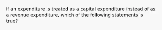 If an expenditure is treated as a capital expenditure instead of as a revenue expenditure, which of the following statements is true?