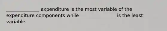 ​______________ expenditure is the most variable of the expenditure components while​ _______________ is the least variable.