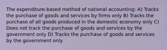 The expenditure-based method of national accounting: A) Tracks the purchase of goods and services by firms only B) Tracks the purchase of all goods produced in the domestic economy only C) Does not track the purchase of goods and services by the government only D) Tracks the purchase of goods and services by the government only