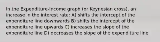 In the Expenditure-Income graph (or Keynesian cross), an increase in the interest rate: A) shifts the intercept of the expenditure line downwards B) shifts the intercept of the expenditure line upwards C) increases the slope of the expenditure line D) decreases the slope of the expenditure line