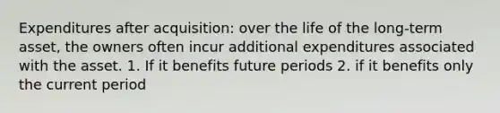 Expenditures after acquisition: over the life of the long-term asset, the owners often incur additional expenditures associated with the asset. 1. If it benefits future periods 2. if it benefits only the current period