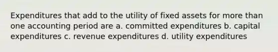 Expenditures that add to the utility of fixed assets for more than one accounting period are a. committed expenditures b. capital expenditures c. revenue expenditures d. utility expenditures