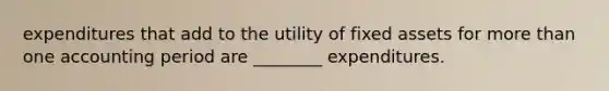 expenditures that add to the utility of fixed assets for more than one accounting period are ________ expenditures.