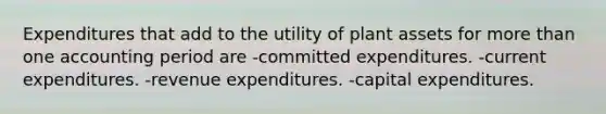 Expenditures that add to the utility of plant assets for more than one accounting period are -committed expenditures. -current expenditures. -revenue expenditures. -capital expenditures.