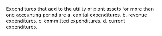 Expenditures that add to the utility of plant assets for more than one accounting period are a. capital expenditures. b. revenue expenditures. c. committed expenditures. d. current expenditures.