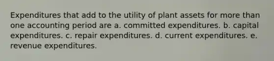 Expenditures that add to the utility of plant assets for more than one accounting period are a. committed expenditures. b. capital expenditures. c. repair expenditures. d. current expenditures. e. revenue expenditures.