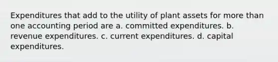 Expenditures that add to the utility of plant assets for more than one accounting period are a. committed expenditures. b. revenue expenditures. c. current expenditures. d. capital expenditures.