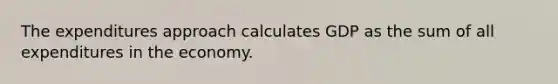 The expenditures approach calculates GDP as the sum of all expenditures in the economy.