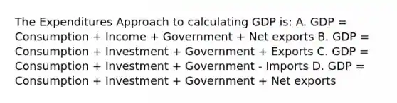 The Expenditures Approach to calculating GDP is: A. GDP = Consumption + Income + Government + Net exports B. GDP = Consumption + Investment + Government + Exports C. GDP = Consumption + Investment + Government - Imports D. GDP = Consumption + Investment + Government + Net exports