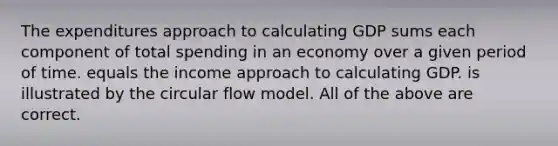 The expenditures approach to calculating GDP sums each component of total spending in an economy over a given period of time. equals the income approach to calculating GDP. is illustrated by the circular flow model. All of the above are correct.