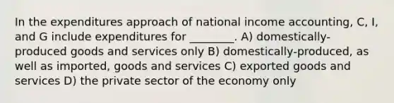 In the expenditures approach of national income accounting, C, I, and G include expenditures for ________. A) domestically-produced goods and services only B) domestically-produced, as well as imported, goods and services C) exported goods and services D) the private sector of the economy only