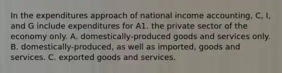 In the expenditures approach of national income accounting, C, I, and G include expenditures for A1. the private sector of the economy only. A. domestically-produced goods and services only. B. domestically-produced, as well as imported, goods and services. C. exported goods and services.