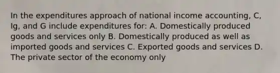 In the expenditures approach of national income accounting, C, Ig, and G include expenditures for: A. Domestically produced goods and services only B. Domestically produced as well as imported goods and services C. Exported goods and services D. The private sector of the economy only