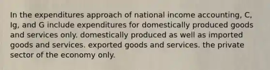 In the expenditures approach of national income accounting, C, Ig, and G include expenditures for domestically produced goods and services only. domestically produced as well as imported goods and services. exported goods and services. the private sector of the economy only.