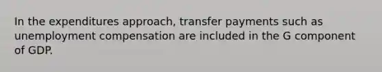 In the expenditures approach, transfer payments such as unemployment compensation are included in the G component of GDP.