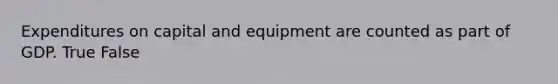 Expenditures on capital and equipment are counted as part of GDP. True False