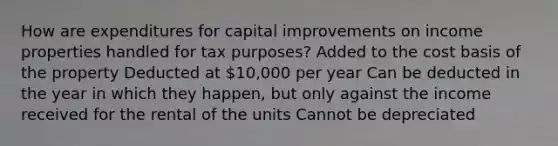 How are expenditures for capital improvements on income properties handled for tax purposes? Added to the cost basis of the property Deducted at 10,000 per year Can be deducted in the year in which they happen, but only against the income received for the rental of the units Cannot be depreciated