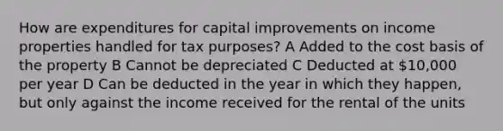 How are expenditures for capital improvements on income properties handled for tax purposes? A Added to the cost basis of the property B Cannot be depreciated C Deducted at 10,000 per year D Can be deducted in the year in which they happen, but only against the income received for the rental of the units