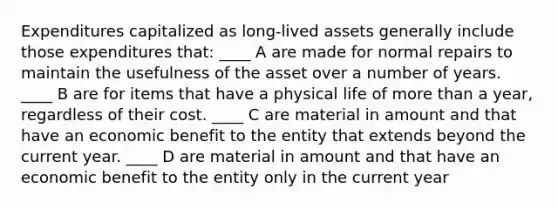 Expenditures capitalized as long-lived assets generally include those expenditures that: ____ A are made for normal repairs to maintain the usefulness of the asset over a number of years. ____ B are for items that have a physical life of more than a year, regardless of their cost. ____ C are material in amount and that have an economic benefit to the entity that extends beyond the current year. ____ D are material in amount and that have an economic benefit to the entity only in the current year