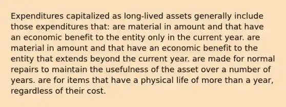 Expenditures capitalized as long-lived assets generally include those expenditures that: are material in amount and that have an economic benefit to the entity only in the current year. are material in amount and that have an economic benefit to the entity that extends beyond the current year. are made for normal repairs to maintain the usefulness of the asset over a number of years. are for items that have a physical life of more than a year, regardless of their cost.