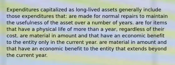 Expenditures capitalized as long-lived assets generally include those expenditures that: are made for normal repairs to maintain the usefulness of the asset over a number of years. are for items that have a physical life of more than a year, regardless of their cost. are material in amount and that have an economic benefit to the entity only in the current year. are material in amount and that have an economic benefit to the entity that extends beyond the current year.