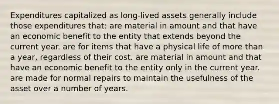 Expenditures capitalized as long-lived assets generally include those expenditures that: are material in amount and that have an economic benefit to the entity that extends beyond the current year. are for items that have a physical life of more than a year, regardless of their cost. are material in amount and that have an economic benefit to the entity only in the current year. are made for normal repairs to maintain the usefulness of the asset over a number of years.