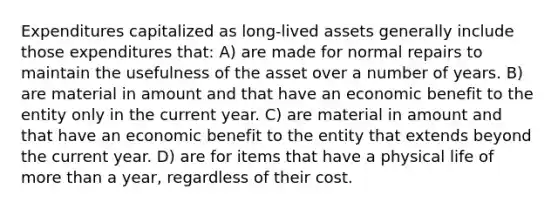 Expenditures capitalized as long-lived assets generally include those expenditures that: A) are made for normal repairs to maintain the usefulness of the asset over a number of years. B) are material in amount and that have an economic benefit to the entity only in the current year. C) are material in amount and that have an economic benefit to the entity that extends beyond the current year. D) are for items that have a physical life of more than a year, regardless of their cost.