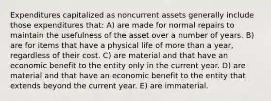 Expenditures capitalized as noncurrent assets generally include those expenditures that: A) are made for normal repairs to maintain the usefulness of the asset over a number of years. B) are for items that have a physical life of <a href='https://www.questionai.com/knowledge/keWHlEPx42-more-than' class='anchor-knowledge'>more than</a> a year, regardless of their cost. C) are material and that have an economic benefit to the entity only in the current year. D) are material and that have an economic benefit to the entity that extends beyond the current year. E) are immaterial.