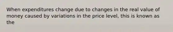 When expenditures change due to changes in the real value of money caused by variations in the price level, this is known as the