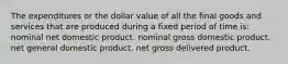 The expenditures or the dollar value of all the final goods and services that are produced during a fixed period of time is: nominal net domestic product. nominal gross domestic product. net general domestic product. net gross delivered product.