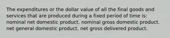 The expenditures or the dollar value of all the final goods and services that are produced during a fixed period of time is: nominal net domestic product. nominal gross domestic product. net general domestic product. net gross delivered product.