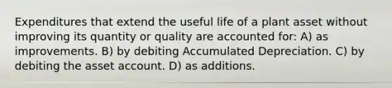 Expenditures that extend the useful life of a plant asset without improving its quantity or quality are accounted for: A) as improvements. B) by debiting Accumulated Depreciation. C) by debiting the asset account. D) as additions.