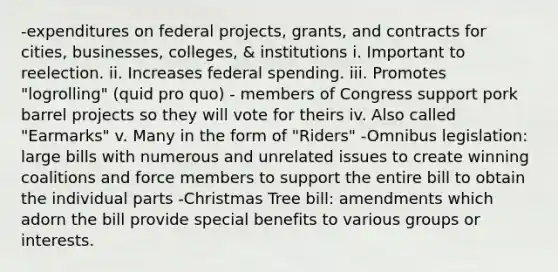 -expenditures on federal projects, grants, and contracts for cities, businesses, colleges, & institutions i. Important to reelection. ii. Increases federal spending. iii. Promotes "logrolling" (quid pro quo) - members of Congress support pork barrel projects so they will vote for theirs iv. Also called "Earmarks" v. Many in the form of "Riders" -Omnibus legislation: large bills with numerous and unrelated issues to create winning coalitions and force members to support the entire bill to obtain the individual parts -Christmas Tree bill: amendments which adorn the bill provide special benefits to various groups or interests.