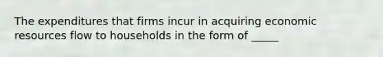 The expenditures that firms incur in acquiring economic resources flow to households in the form of _____