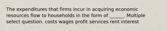 The expenditures that firms incur in acquiring economic resources flow to households in the form of ______. Multiple select question. costs wages profit services rent interest