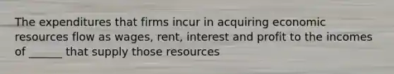 The expenditures that firms incur in acquiring economic resources flow as wages, rent, interest and profit to the incomes of ______ that supply those resources