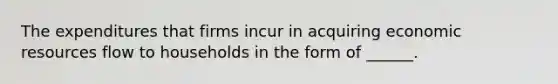 The expenditures that firms incur in acquiring economic resources flow to households in the form of ______.