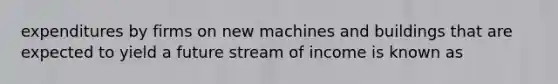 expenditures by firms on new machines and buildings that are expected to yield a future stream of income is known as