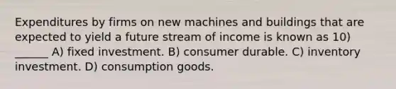 Expenditures by firms on new machines and buildings that are expected to yield a future stream of income is known as 10) ______ A) fixed investment. B) consumer durable. C) inventory investment. D) consumption goods.