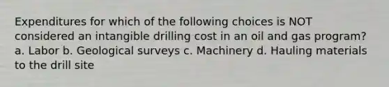 Expenditures for which of the following choices is NOT considered an intangible drilling cost in an oil and gas program? a. Labor b. Geological surveys c. Machinery d. Hauling materials to the drill site