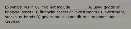 Expenditures in GDP do not include ________. A) used goods or financial assets B) financial assets or investments C) investment, stocks, or bonds D) government expenditures on goods and services