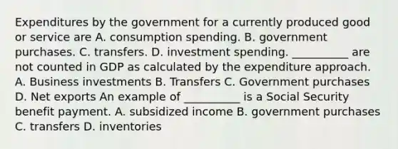 Expenditures by the government for a currently produced good or service are A. consumption spending. B. government purchases. C. transfers. D. investment spending. ​__________ are not counted in GDP as calculated by the expenditure approach. A. Business investments B. Transfers C. Government purchases D. Net exports An example of​ __________ is a Social Security benefit payment. A. subsidized income B. government purchases C. transfers D. inventories