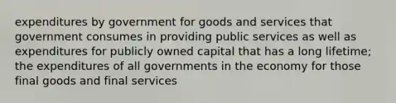 expenditures by government for goods and services that government consumes in providing public services as well as expenditures for publicly owned capital that has a long lifetime; the expenditures of all governments in the economy for those final goods and final services