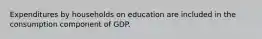 Expenditures by households on education are included in the consumption component of GDP.